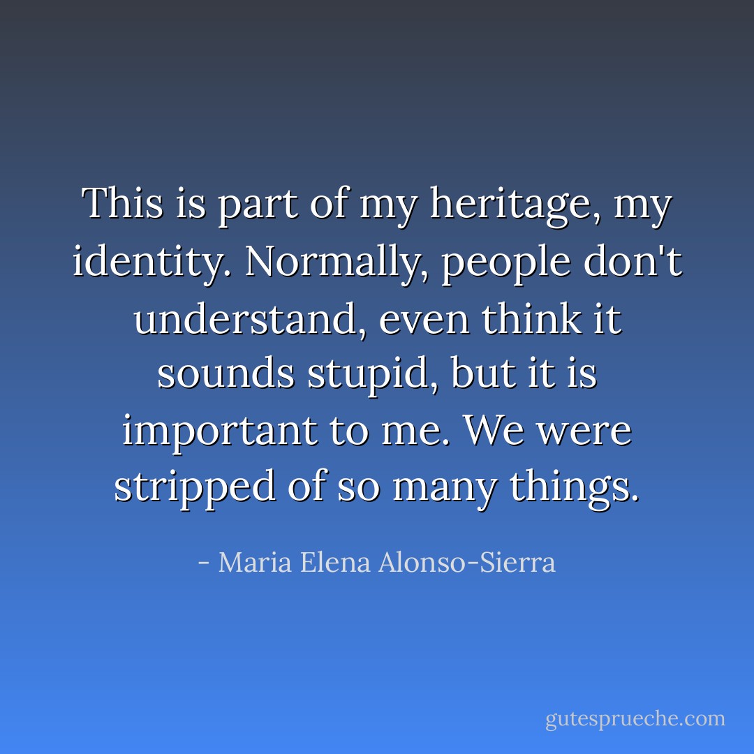This is part of my heritage, my identity. Normally, people don't understand, even think it sounds stupid, but it is important to me. We were stripped of so many things. - Maria Elena Alonso-Sierra