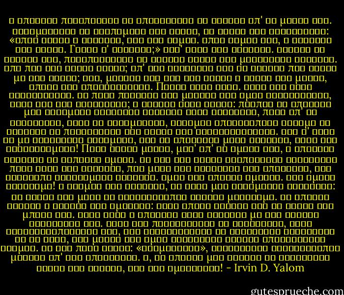 Ο Μπρόιερ προσπάθησε να αποτινάξει το θάνατο απ' το μυαλό του. Μουρμούρισε το αγαπημένο του ξόρκι, τη φράση του Λουκρητίου: «Όπου είναι ο θάνατος, εγώ δεν είμαι. Όπου είμαι εγώ, ο θάνατος δεν είναι. Γιατί ν' ανησυχώ;» Αλλ' αυτό δεν βοήθησε.<br />Τίναξε το κεφάλι του, προσπαθώντας να διώξει αυτές τις μακάβριες σκέψεις. Από που του είχαν έρθει; Απ' την κουβέντα για το θάνατο που έκανε με τον Νίτσε; Όχι, μάλλον δεν του τις έβαλε ο Νίτσε στο μυαλό, απλώς τις απελευθέρωσε. Πάντα ήταν εκεί. Όλες τις είχε ξανασκεφτεί. Σε ποια περιοχή του μυαλού του όμως κατοικούσαν, όταν δεν τις σκεφτόταν; Ο Φρόυντ είχε δίκιο: πρέπει να υπάρχει μια δεξαμενή σύνθετων σκέψεων στον εγκέφαλο, πέρα απ' τη συνείδηση, αλλά σε ετοιμότητα, έτοιμες οποιαδήποτε στιγμή να κληθούν να παρελάσουν στη σκηνή της συνειδητότητας.<br />Και σ' αυτή τη μη συνειδητή δεξαμενή, δεν θα υπάρχουν μόνο σκέψεις, αλλά και συναισθήματα! Πριν λίγες μέρες, μέσ' απ' το αμάξι του, ο Μπρόιερ κοίταξε το διπλανό αμάξι. Τα δυό του άλογα τριπόδιζαν τραβώντας πίσω τους την καρότσα, που μέσα της κάθονταν δυο επιβάτες, ένα σκυθρωπό ηλικιωμένο ζευγάρι. Όμως δεν υπήρχε αμαξάς. Ένα αμάξι φάντασμα! Ο τρόμος τον τύφλωσε, κι είχε μια στιγμιαία εφίδρωση: τα ρούχα του μέσα σε δευτερόλεπτα έγιναν μούσκεμα. Κι έπειτα φάνηκε ο οδηγός του αμαξιού: είχε απλώς σκύψει για να δέσει την μπότα του.<br />Στην αρχή ο Μπρόιερ είχε γελάσει με την ανόητη αντίδρασή του. Αλλά όσο περισσότερο τη σκεφτόταν, τόσο συνειδητοποιούσε ότι, όσο ορθολογιστής κι ελεύθερος διανοητής κι αν ήταν, στο μυαλό του όμως κρύβονταν φωλιές υπερφυσικού τρόμου. Κι όχι πολύ βαθιά: «εφημέρευαν», βρίσκονταν δευτερόλεπτα μακριά απ' την επιφάνεια. Α, να υπήρχε μια λαβίδα να ξεριζώσει αυτές τις φωλιές, σαν τις αμυγδαλές! - Irvin D. Yalom