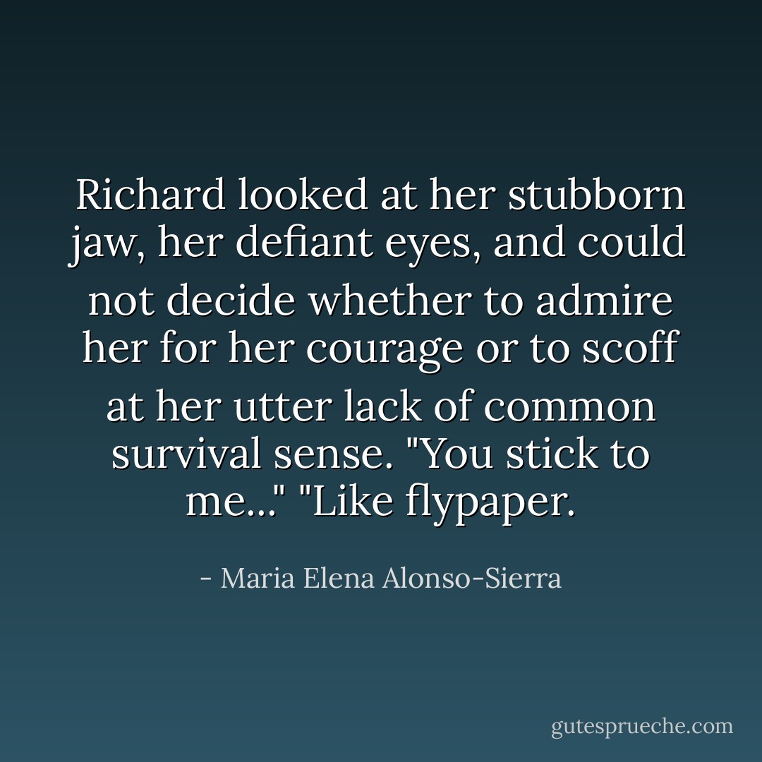 Richard looked at her stubborn jaw, her defiant eyes, and could not decide whether to admire her for her courage or to scoff at her utter lack of common survival sense. "You stick to me..."<br />"Like flypaper. - Maria Elena Alonso-Sierra