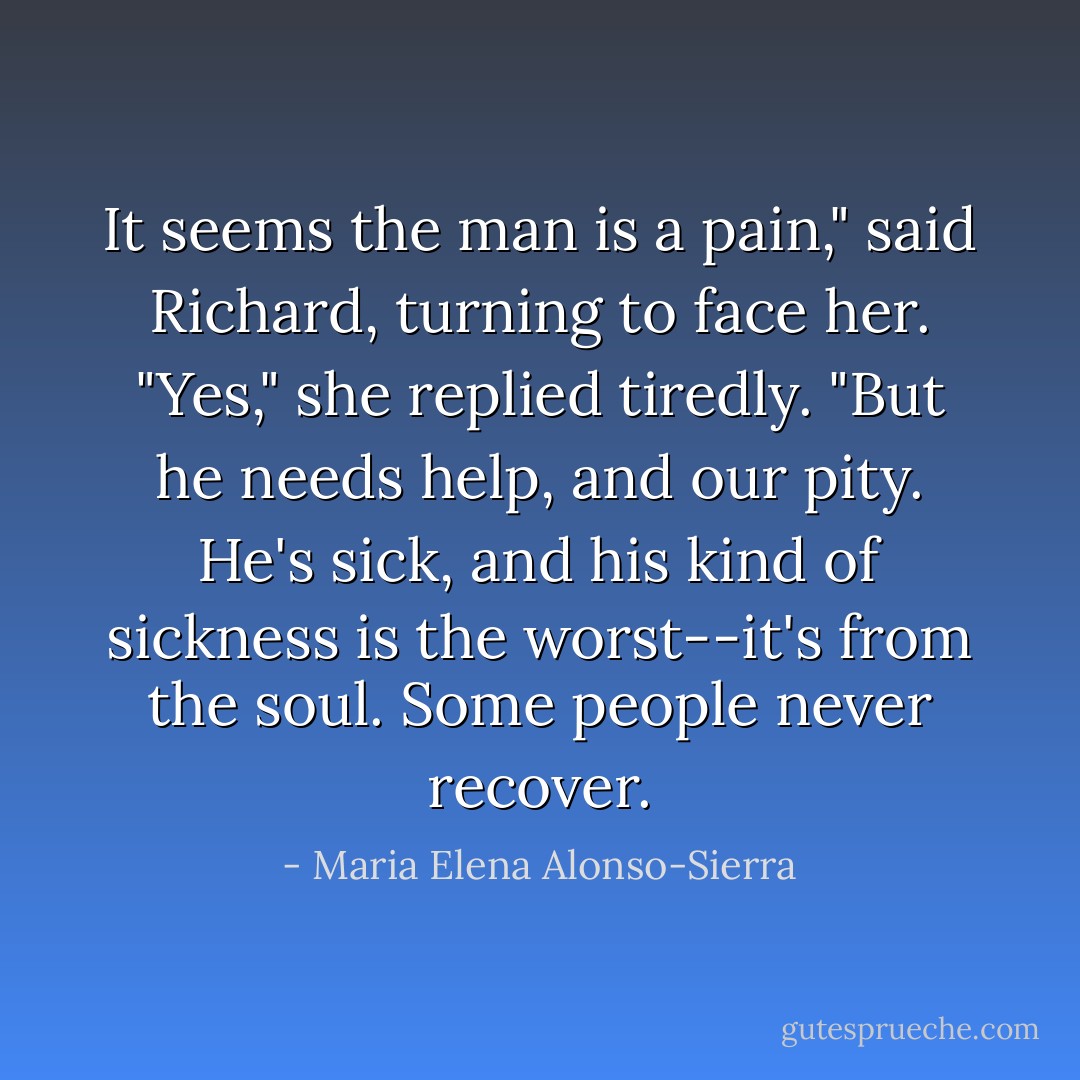 It seems the man is a pain," said Richard, turning to face her.<br />"Yes," she replied tiredly. "But he needs help, and our pity. He's sick, and his kind of sickness is the worst--it's from the soul. Some people never recover. - Maria Elena Alonso-Sierra