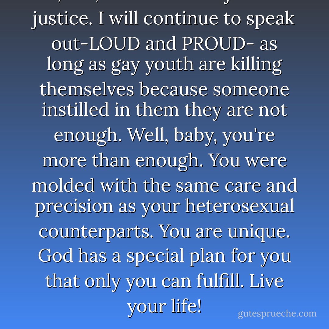 I, too, am a drum major for justice. I will continue to speak out-LOUD and PROUD- as long as gay youth are killing themselves because someone instilled in them they are not enough. Well, baby, you're more than enough. You were molded with the same care and precision as your heterosexual counterparts. You are unique. God has a special plan for you that only you can fulfill. Live your life! - J'son M. Lee