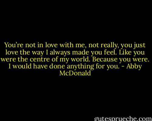 You’re not in love with me, not really, you just love the way I always made you feel. Like you were the centre of my world. Because you were. I would have done anything for you. - Abby McDonald