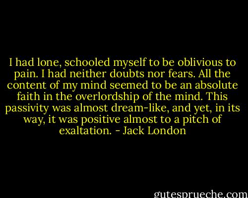 I had lone, schooled myself to be oblivious to pain. I had neither doubts nor fears. All the content of my mind seemed to be an absolute faith in the overlordship of the mind. This passivity was almost dream-like, and yet, in its way, it was positive almost to a pitch of exaltation. - Jack London
