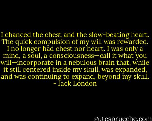 I chanced the chest and the slow-beating heart. The quick compulsion of my will was rewarded. I no longer had chest nor heart. I was only a mind, a soul, a consciousness—call it what you will—incorporate in a nebulous brain that, while it still centered inside my skull, was expanded, and was continuing to expand, beyond my skull. - Jack London