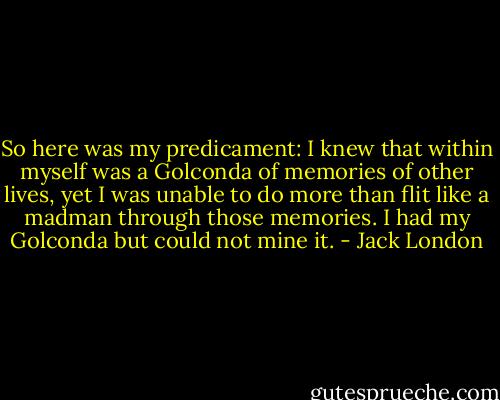 So here was my predicament: I knew that within myself was a Golconda of memories of other lives, yet I was unable to do more than flit like a madman through those memories. I had my Golconda but could not mine it. - Jack London
