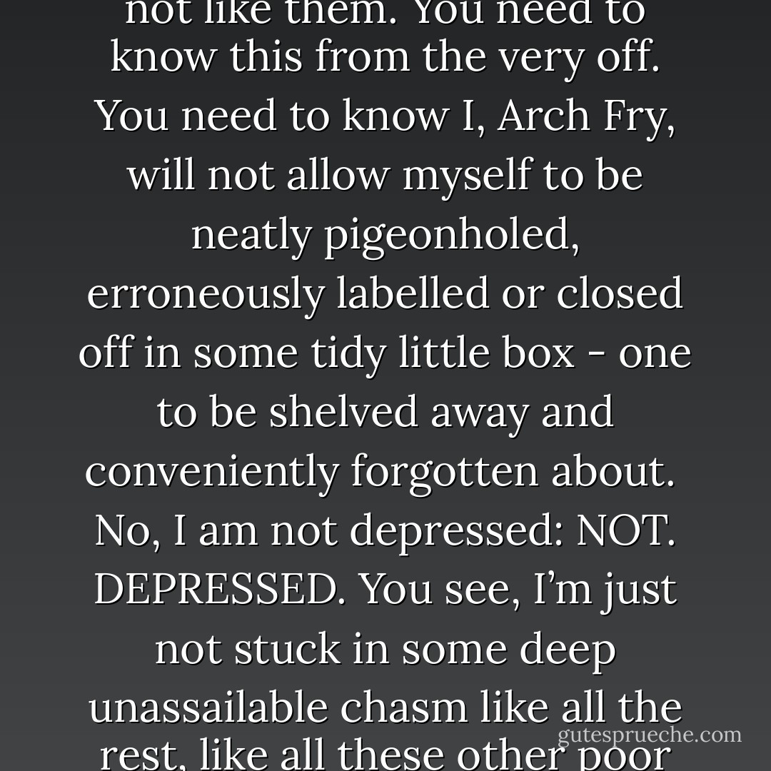 I am not depressed; my life is just shit. As a consequence of my not being depressed, I am not like them. You need to know this from the very off. You need to know I, Arch Fry, will not allow myself to be neatly pigeonholed, erroneously labelled or closed off in some tidy little box - one to be shelved away and conveniently forgotten about. <br />No, I am not depressed: NOT. DEPRESSED.<br />You see, I’m just not stuck in some deep unassailable chasm like all the rest, like all these other poor fuckers who’ve so readily accepted that noose of a word. - Tom Conrad