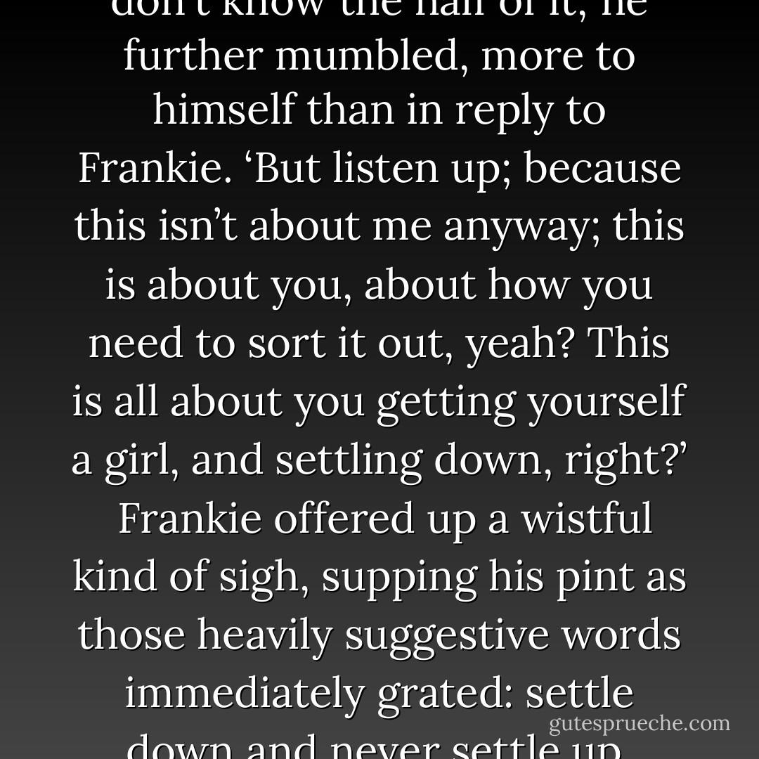 Mark raised his eyebrows, ‘you don't know the half of it,’ he further mumbled, more to himself than in reply to Frankie. ‘But listen up; because this isn’t about me anyway; this is about you, about how you need to sort it out, yeah? This is all about you getting yourself a girl, and settling down, right?’<br /><br />Frankie offered up a wistful kind of sigh, supping his pint as those heavily suggestive words immediately grated: settle down and never settle up. - Tom Conrad
