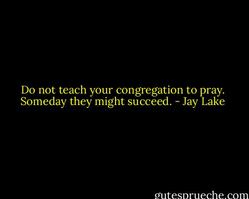 Do not teach your congregation to pray.<br />Someday they might succeed. - Jay Lake