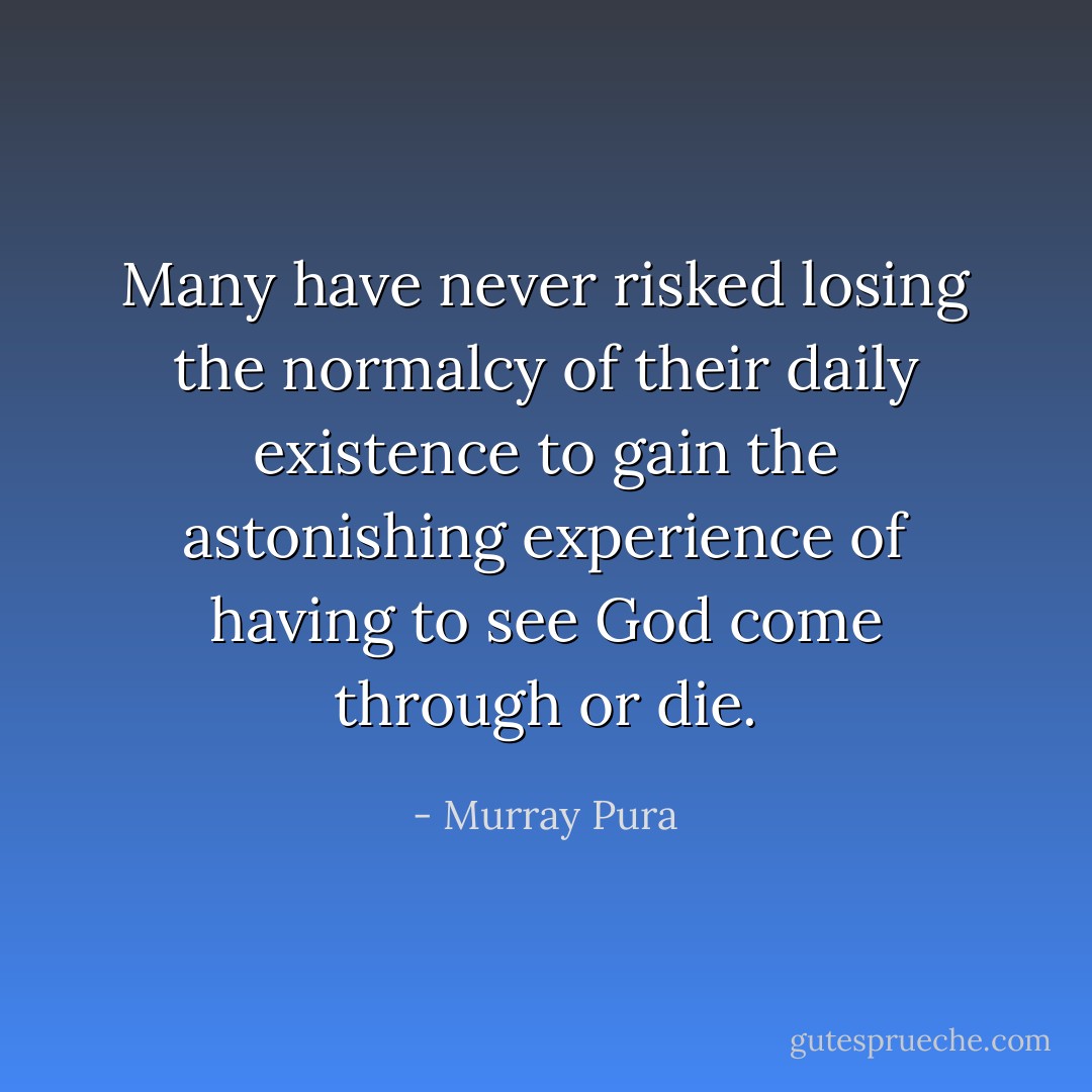 Many have never risked losing the normalcy of their daily existence to gain the astonishing experience of having to see God come through or die. - Murray Pura