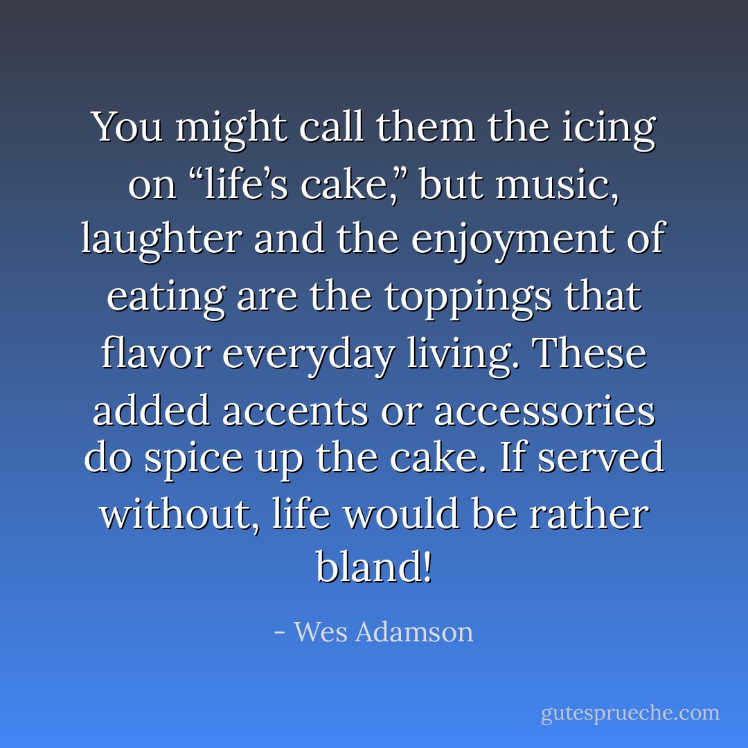 You might call them the icing on “life’s cake,” but music, laughter and the enjoyment of eating are the toppings that flavor everyday living. These added accents or accessories do spice up the cake. If served without, life would be rather bland! - Wes Adamson