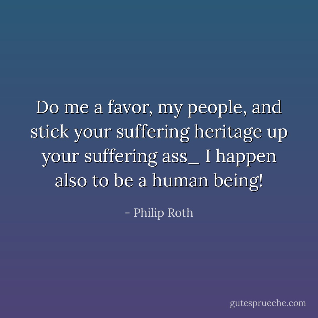 Do me a favor, my people, and stick your suffering heritage up your suffering ass_ I happen also to be a human being! - Philip Roth
