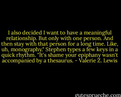 I also decided I want to have a meaningful relationship. But only with one person. And then stay with that person for a long time. Like, uh, monography."<br />Stephen types a few keys in a quick rhythm. "It's shame your epiphany wasn't accompanied by a thesaurus. - Valerie Z. Lewis