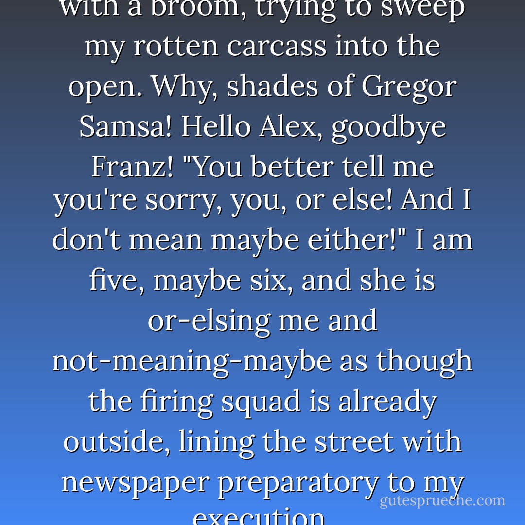 Refusing! And she is after me with a broom, trying to sweep my rotten carcass into the open. Why, shades of Gregor Samsa! Hello Alex, goodbye Franz! "You better tell me you're sorry, you, or else! And I don't mean maybe either!" I am five, maybe six, and she is or-elsing me and not-meaning-maybe as though the firing squad is already outside, lining the street with newspaper preparatory to my execution. - Philip Roth