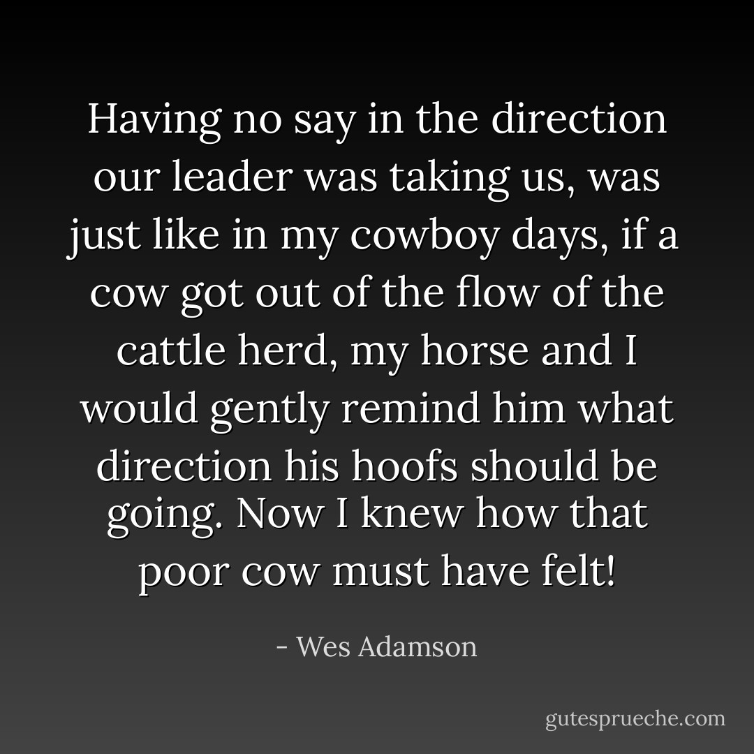 Having no say in the direction our leader was taking us, was just like in my cowboy days, if a cow got out of the flow of the cattle herd, my horse and I would gently remind him what direction his hoofs should be going. Now I knew how that poor cow must have felt! - Wes Adamson