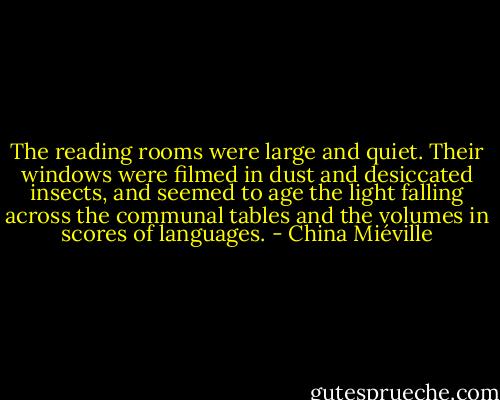 The reading rooms were large and quiet. Their windows were filmed in dust and desiccated insects, and seemed to age the light falling across the communal tables and the volumes in scores of languages. - China Miéville
