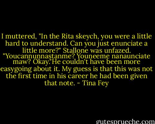 I muttered, "In the Rita skeych, you were a little hard to understand. Can you just enunciate a little more?" Stallone was unfazed. "Youcannunnastanme? Youneeme nanaunciate maw? Okay."He couldn't have been more easygoing about it. My guess is that this was not the first time in his career he had been given that note. - Tina Fey