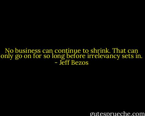 No business can continue to shrink. That can only go on for so long before irrelevancy sets in. - Jeff Bezos