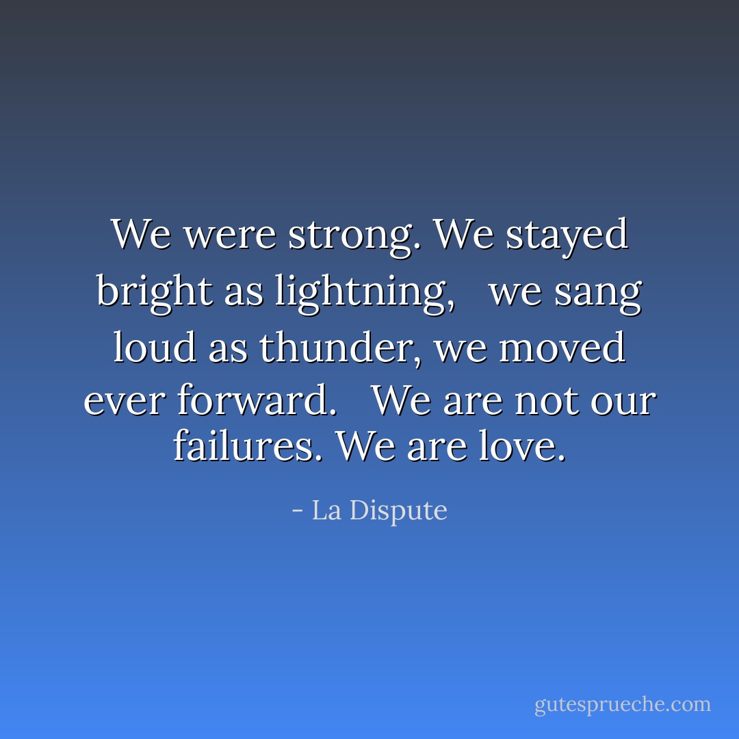 We were strong. We stayed bright as lightning, <br /> we sang loud as thunder, we moved ever forward. <br /> We are not our failures. We are love. - La Dispute