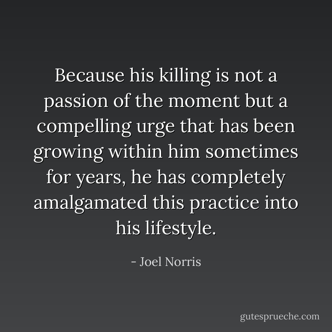Because his killing is not a passion of the moment but a compelling urge that has been growing within him sometimes for years, he has completely amalgamated this practice into his lifestyle. - Joel Norris