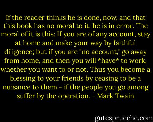 If the reader thinks he is done, now, and that this book has no moral to it, he is in error. The moral of it is this: If you are of any account, stay at home and make your way by faithful diligence; but if you are "no account," go away from home, and then you will *have* to work, whether you want to or not. Thus you become a blessing to your friends by ceasing to be a nuisance to them - if the people you go among suffer by the operation. - Mark Twain