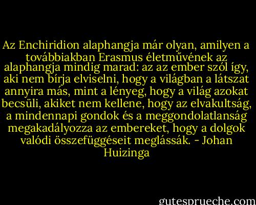 Az Enchiridion alaphangja már olyan, amilyen a továbbiakban Erasmus életművének az alaphangja mindig marad: az az ember szól így, aki nem bírja elviselni, hogy a világban a látszat annyira más, mint a lényeg, hogy a világ azokat becsüli, akiket nem kellene, hogy az elvakultság, a mindennapi gondok és a meggondolatlanság megakadályozza az embereket, hogy a dolgok valódi összefüggéseit meglássák. - Johan Huizinga