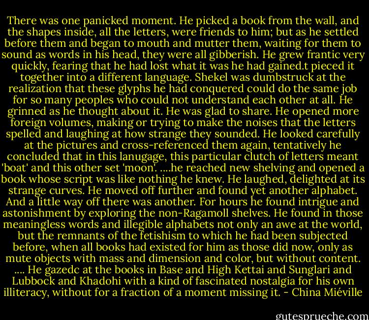 There was one panicked moment. He picked a book from the wall, and the shapes inside, all the letters, were friends to him; but as he settled before them and began to mouth and mutter them, waiting for them to sound as words in his head, they were all gibberish. He grew frantic very quickly, fearing that he had lost what it was he had gained.t pieced it together into a different language. Shekel was dumbstruck at the realization that these glyphs he had conquered could do the same job for so many peoples who could not understand each other at all. He grinned as he thought about it. He was glad to share.<br />He opened more foreign volumes, making or trying to make the noises that the letters spelled and laughing at how strange they sounded. He looked carefully at the pictures and cross-referenced them again, tentatively he concluded that in this lanugage, this particular clutch of letters meant 'boat' and this other set 'moon'.<br />....he reached new shelving and opened a book whose script was like nothing he knew. He laughed, delighted at its strange curves.<br />He moved off further and found yet another alphabet. And a little way off there was another.<br />For hours he found intrigue and astonishment by exploring the non-Ragamoll shelves. He found in those meaningless words and illegible alphabets not only an awe at the world, but the remnants of the fetishism to which he had been subjected before, when all books had existed for him as those did now, only as mute objects with mass and dimension and color, but without content.<br />....<br />He gazedc at the books in Base and High Kettai and Sunglari and Lubbock and Khadohi with a kind of fascinated nostalgia for his own illiteracy, without for a fraction of a moment missing it. - China Miéville