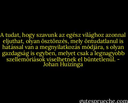 A tudat, hogy szavunk az egész világhoz azonnal eljuthat, olyan ösztönzés, mely öntudatlanul is hatással van a megnyilatkozás módjára, s olyan gazdagság is egyben, melyet csak a legnagyobb szellemóriások viselhetnek el büntetlenül. - Johan Huizinga