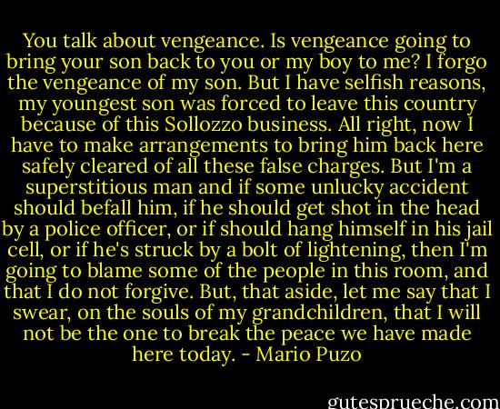 You talk about vengeance. Is vengeance going to bring your son back to you or my boy to me? I forgo the vengeance of my son. But I have selfish reasons, my youngest son was forced to leave this country because of this Sollozzo business. All right, now I have to make arrangements to bring him back here safely cleared of all these false charges. But I'm a superstitious man and if some unlucky accident should befall him, if he should get shot in the head by a police officer, or if should hang himself in his jail cell, or if he's struck by a bolt of lightening, then I'm going to blame some of the people in this room, and that I do not forgive. But, that aside, let me say that I swear, on the souls of my grandchildren, that I will not be the one to break the peace we have made here today. - Mario Puzo