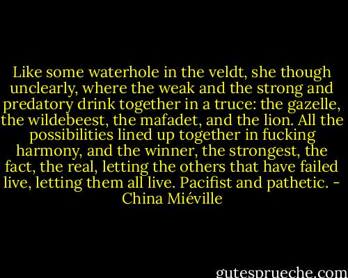 Like some waterhole in the veldt, she though unclearly, where the weak and the strong and predatory drink together in a truce: the gazelle, the wildebeest, the mafadet, and the lion. All the possibilities lined up together in fucking harmony, and the winner, the strongest, the fact, the real, letting the others that have failed live, letting them all live. Pacifist and pathetic. - China Miéville