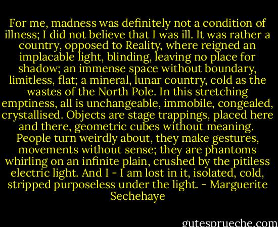 For me, madness was definitely not a condition of illness; I did not believe that I was ill. It was rather a country, opposed to Reality, where reigned an implacable light, blinding, leaving no place for shadow; an immense space without boundary, limitless, flat; a mineral, lunar country, cold as the wastes of the North Pole. In this stretching emptiness, all is unchangeable, immobile, congealed, crystallised. Objects are stage trappings, placed here and there, geometric cubes without meaning.<br /><br />People turn weirdly about, they make gestures, movements without sense; they are phantoms whirling on an infinite plain, crushed by the pitiless electric light. And I - I am lost in it, isolated, cold, stripped purposeless under the light. - Marguerite Sechehaye