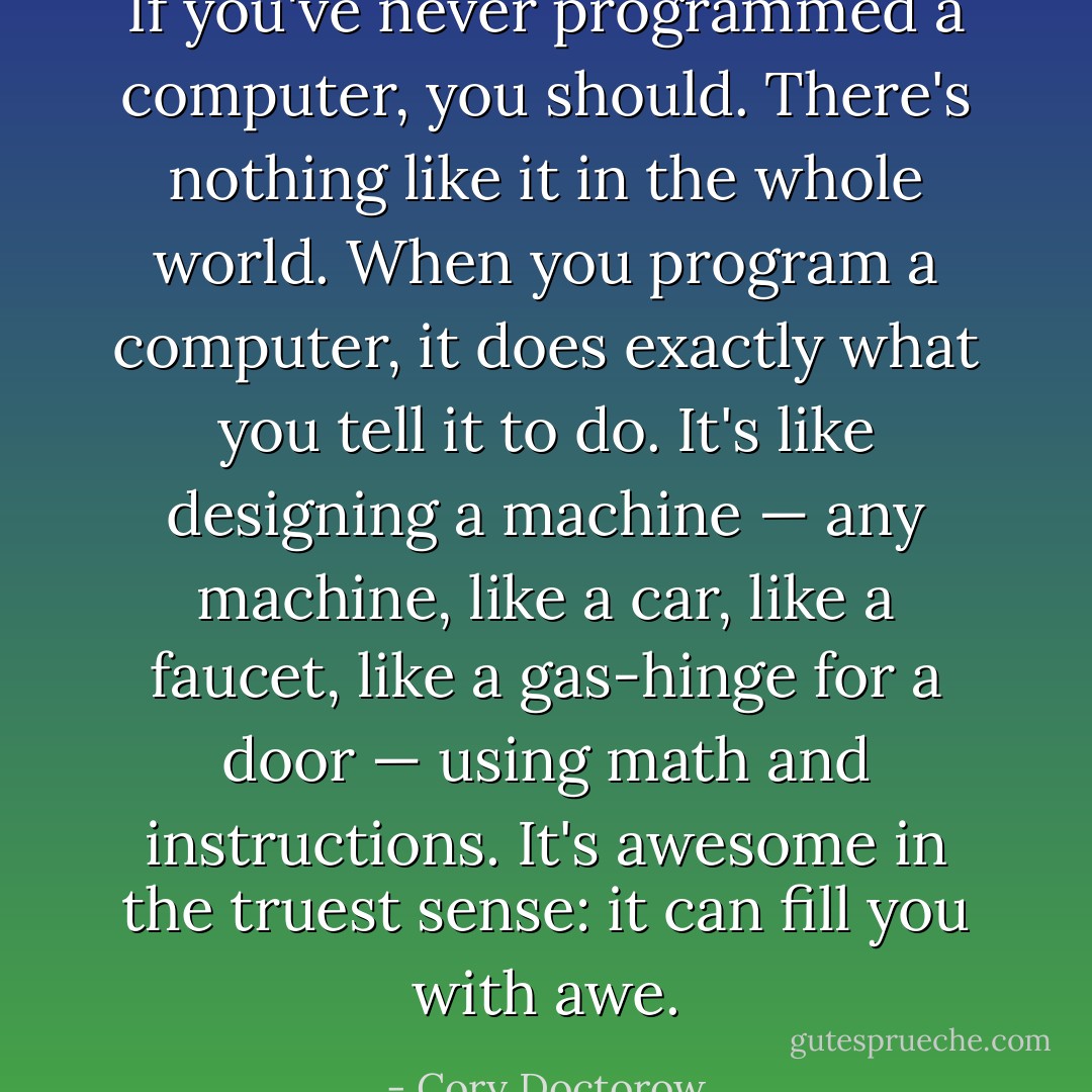 If you've never programmed a computer, you should. There's nothing like it in the whole world. When you program a computer, it does exactly what you tell it to do. It's like designing a machine — any machine, like a car, like a faucet, like a gas-hinge for a door — using math and instructions. It's awesome in the truest sense: it can fill you with awe. - Cory Doctorow