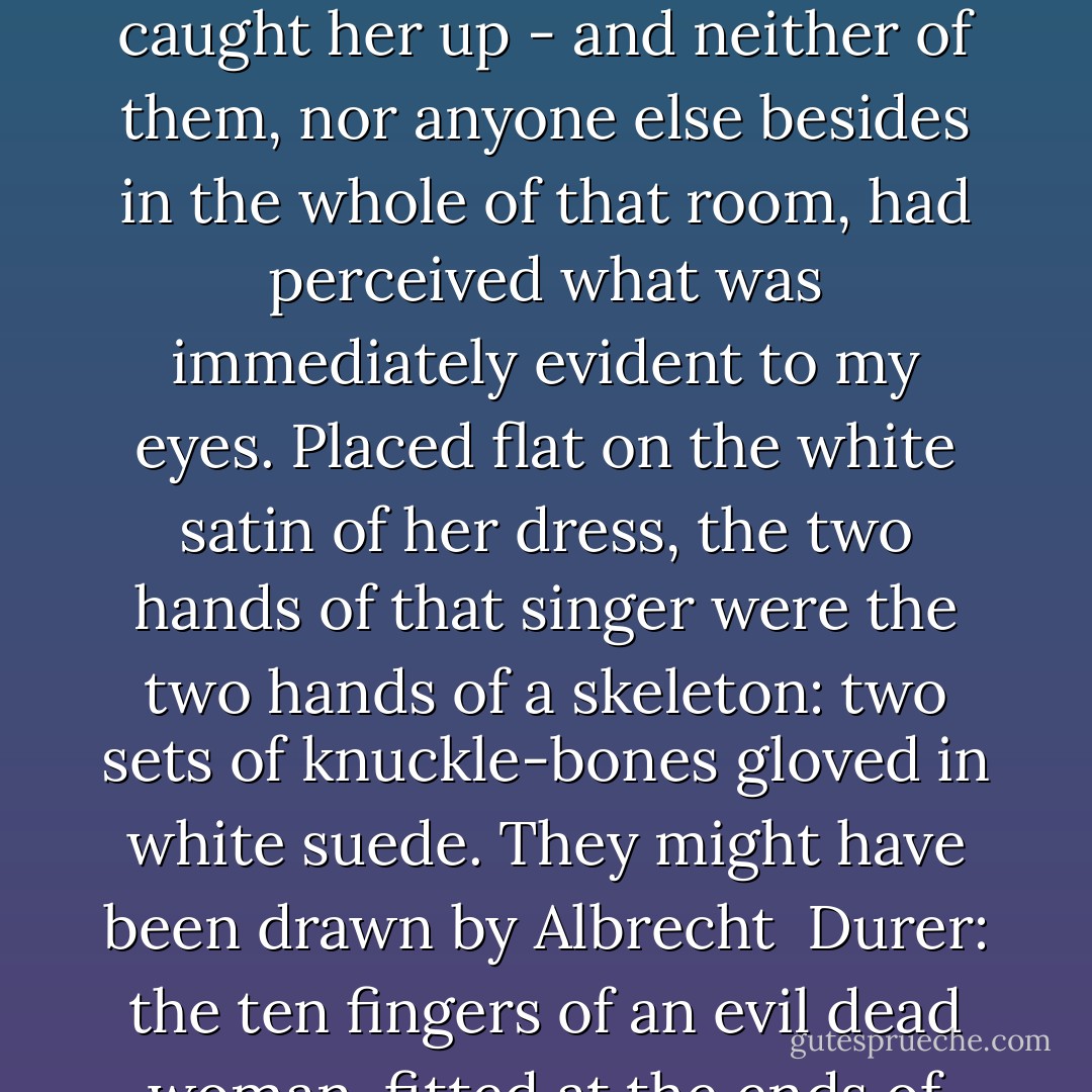 The other evening, in that cafe-cabaret in the Rue de la Fontaine, where I had run aground with Tramsel and Jocard, who had taken me there to see that supposedly-fashionable singer... how could they fail to see that she was nothing but a corpse?<br /><br />Yes, beneath the sumptuous and heavy ballgown, which swaddled her and held her upright like a sentry-box of pink velvet trimmed and embroidered with gold - a coffin befitting the queen of Spain - there was a corpse! But the others, amused by her wan voice and her emaciated frame, found her quaint - more than that, quite 'droll'...<br /> <br />Droll! that drab, soft and inconsistent epithet that everyone uses nowadays! The woman had, to be sure, a tiny carven head, and a kind of macabre prettiness within the furry heap of her opera-cloak. They studied her minutely, interested by the romance of her story: a petite bourgeoise thrown into the high life following the fad which had caught her up - and neither of them, nor anyone else besides in the whole of that room, had perceived what was immediately evident to my eyes. Placed flat on the white satin of her dress, the two hands of that singer were the two hands of a skeleton: two sets of knuckle-bones gloved in white suede. They might have been drawn by Albrecht <br />Durer: the ten fingers of an evil dead woman, fitted at the ends of the two overlong and excessively thin arms of a mannequin...<br /><br />And while that room convulsed with laughter and thrilled with pleasure, greeting her buffoonery and her animal cries with a dolorous ovation, I became convinced that her hands no more belonged to her body than her body, with its excessively high shoulders, belonged to her head...<br /><br />The conviction filled me with such fear and sickness that I did not hear the singing of a living woman, but of some automaton pieced together from disparate odds and ends - or perhaps even worse, some dead woman hastily reconstructed from hospital remains: the macabre fantasy of some medical student, dreamed up on the benches of the lecture-hall... and that evening began, like some tale of Hoffmann, to turn into a vision of the lunatic asylum.<br /><br />Oh, how that Olympia of the concert-hall has hastened the progress of my malady! - Jean Lorrain