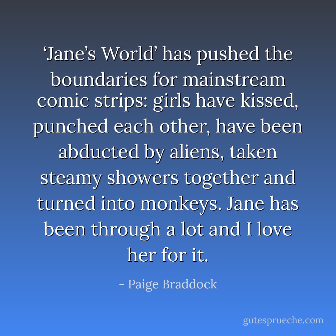 ‘Jane’s World’ has pushed the boundaries for mainstream comic strips: girls have kissed, punched each other, have been abducted by aliens, taken steamy showers together and turned into monkeys. Jane has been through a lot and I love her for it. - Paige Braddock