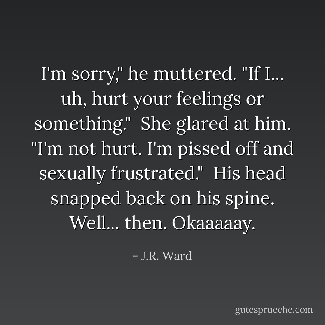 I'm sorry," he muttered. "If I... uh, hurt your feelings or something." <br />She glared at him. "I'm not hurt. I'm pissed off and sexually frustrated." <br />His head snapped back on his spine. Well... then. Okaaaaay. - J.R. Ward