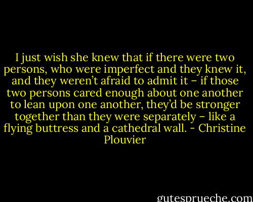 I just wish she knew that if there were two persons, who were imperfect and they knew it, and they weren’t afraid to admit it – if those two persons cared enough about one another to lean upon one another, they’d be stronger together than they were separately – like a flying buttress and a cathedral wall. - Christine Plouvier