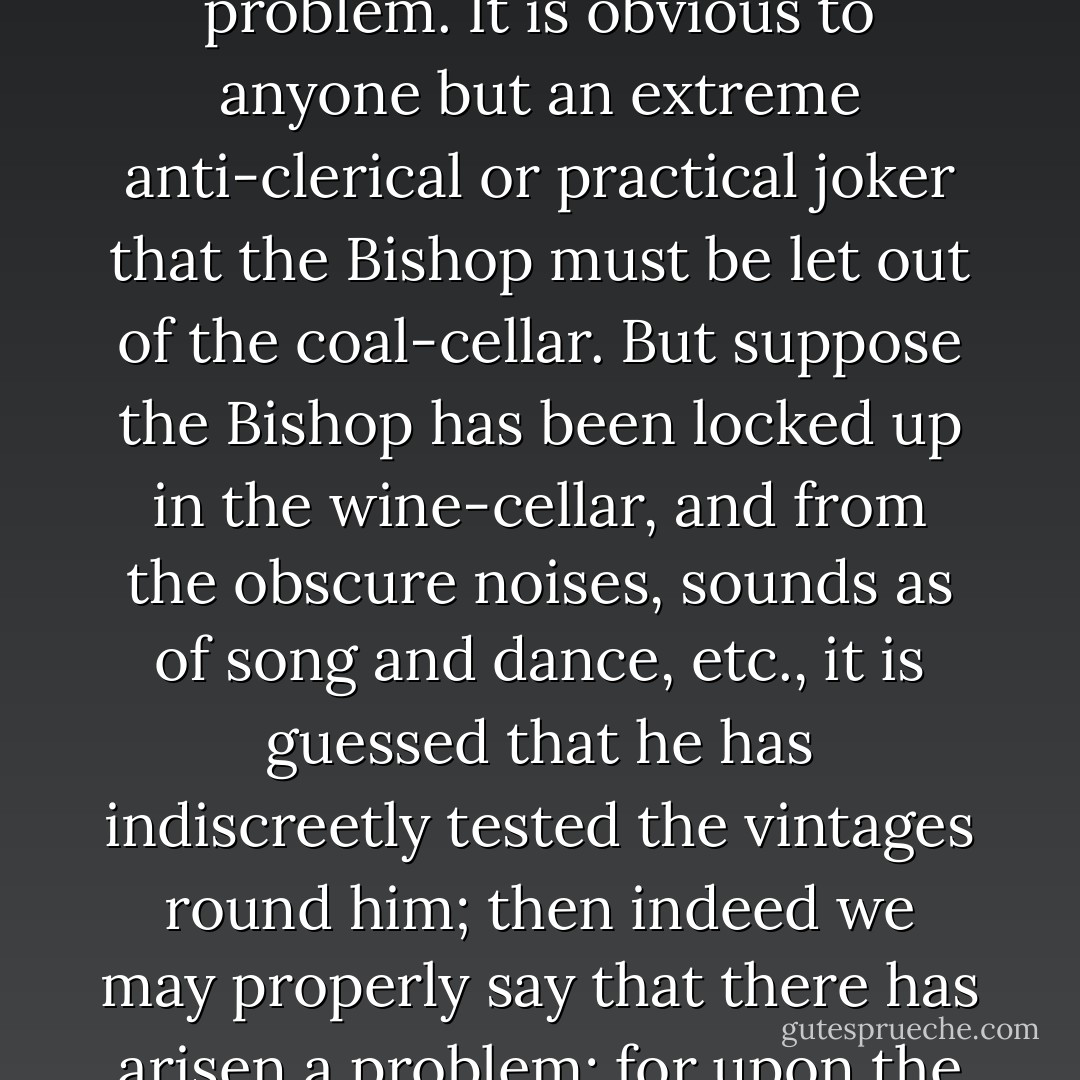 A real problem only occurs when there are admittedly disadvantages in all courses that can be pursued. If it is discovered just before a fashionable wedding that the Bishop is locked up in the coal-cellar, that is not a problem. It is obvious to anyone but an extreme anti-clerical or practical joker that the Bishop must be let out of the coal-cellar. But suppose the Bishop has been locked up in the wine-cellar, and from the obscure noises, sounds as of song and dance, etc., it is guessed that he has indiscreetly tested the vintages round him; then indeed we may properly say that there has arisen a problem; for upon the one hand, it is awkward to keep the wedding waiting, while, upon the other, any hasty opening of the door might mean an episcopal rush and scenes of the most unforeseen description. - G.K. Chesterton
