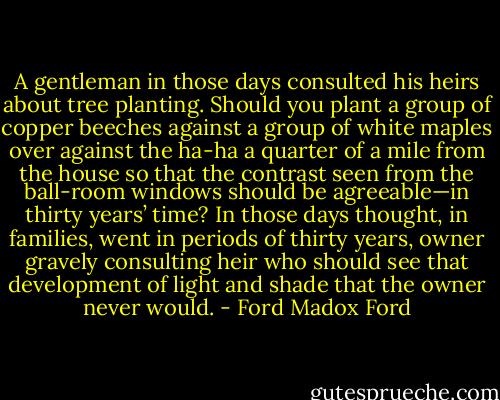 A gentleman in those days consulted his heirs about tree planting. Should you plant a group of copper beeches against a group of white maples over against the ha-ha a quarter of a mile from the house so that the contrast seen from the ball-room windows should be agreeable—in thirty years’ time? In those days thought, in families, went in periods of thirty years, owner gravely consulting heir who should see that development of light and shade that the owner never would. - Ford Madox Ford