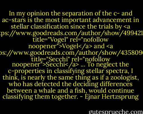 In my opinion the separation of the c- and ac-stars is the most important advancement in stellar classification since the trials by <a href="https://www.goodreads.com/author/show/4994219.Vogel" title="Vogel" rel="nofollow noopener">Vogel</a> and <a href="https://www.goodreads.com/author/show/4358096.Secchi" title="Secchi" rel="nofollow noopener">Secchi</a> ... To neglect the c-properties in classifying stellar spectra, I think, is nearly the same thing as if a zoologist, who has detected the deciding differences between a whale and a fish, would continue classifying them together. - Ejnar Hertzsprung