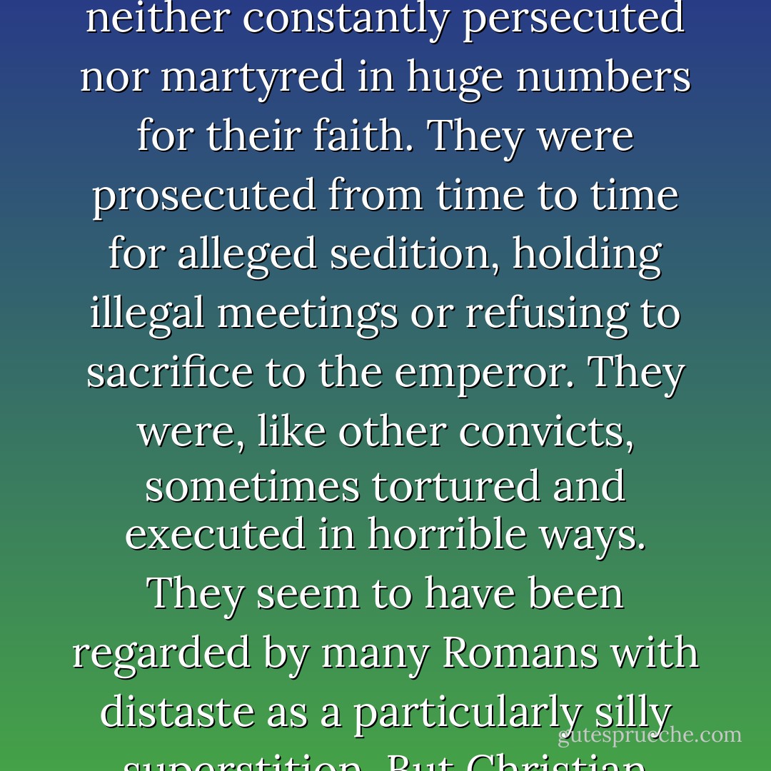 The claim at the heart of this book has been carefully researched by several generations of scholars and is orthodox in academic circles, if not beyond. Christians under the Roman Empire were neither constantly persecuted nor martyred in huge numbers for their faith. They were prosecuted from time to time for alleged sedition, holding illegal meetings or refusing to sacrifice to the emperor. They were, like other convicts, sometimes tortured and executed in horrible ways. They seem to have been regarded by many Romans with distaste as a particularly silly superstition. But Christian stories of thousands of individual and mass martyrdoms over centuries have at best a limited basis in historical fact, and in many cases are sheer fiction. - Teresa Morgan