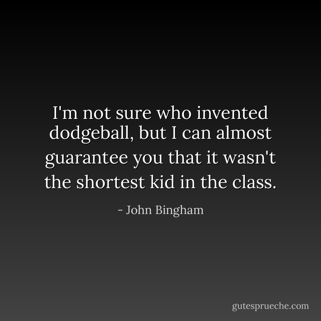 I'm not sure who invented dodgeball, but I can almost guarantee you that it wasn't the shortest kid in the class. - John Bingham