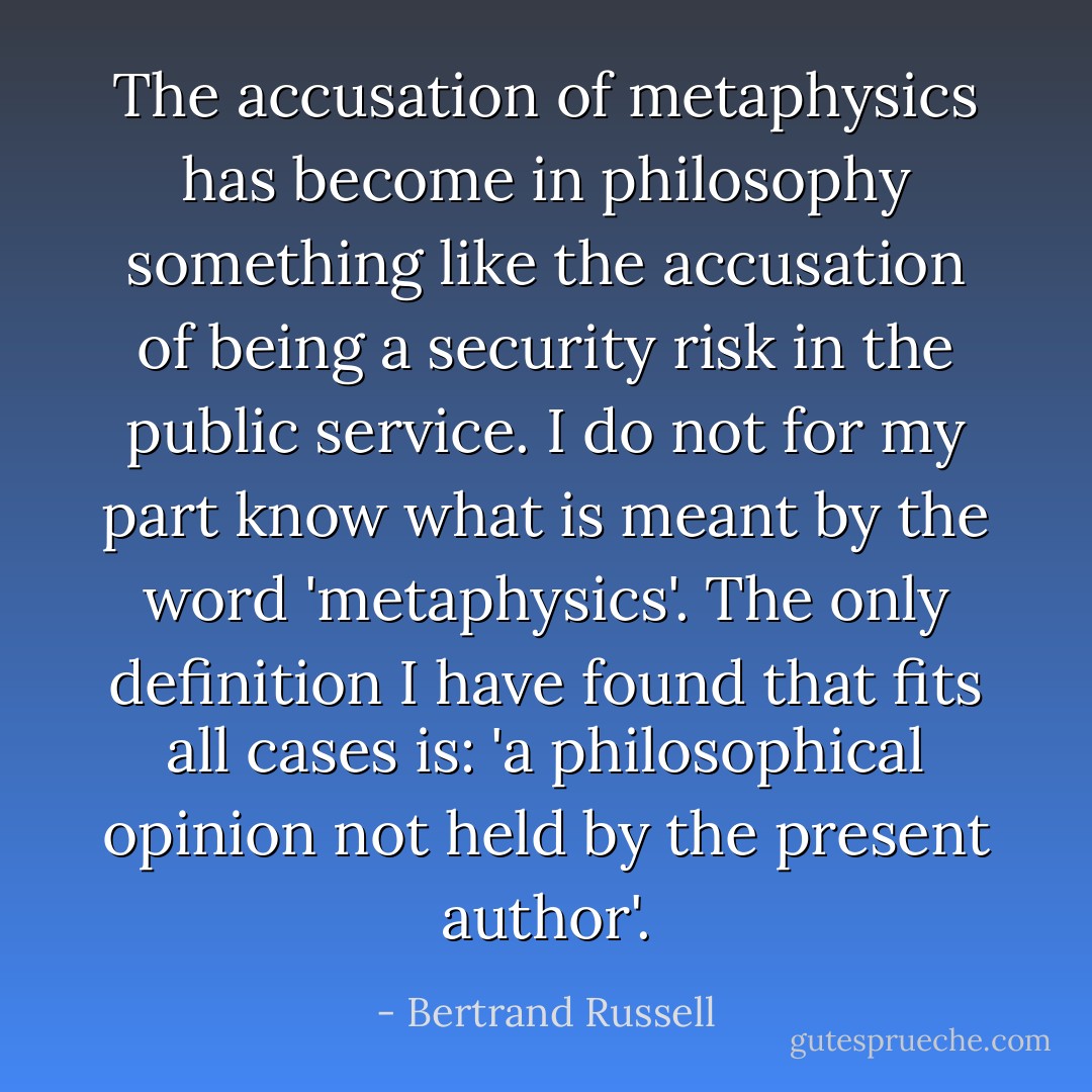The accusation of metaphysics has become in philosophy something like the accusation of being a security risk in the public service. I do not for my part know what is meant by the word 'metaphysics'. The only definition I have found that fits all cases is: 'a philosophical opinion not held by the present author'. - Bertrand Russell