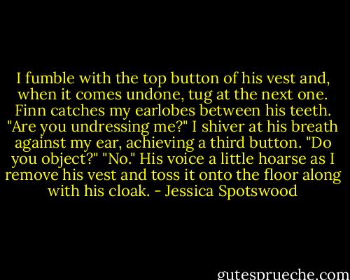 I fumble with the top button of his vest and, when it comes undone, tug at the next one. Finn catches my earlobes between his teeth. "Are you undressing me?"<br />I shiver at his breath against my ear, achieving a third button. "Do you object?"<br />"No." His voice a little hoarse as I remove his vest and toss it onto the floor along with his cloak. - Jessica Spotswood