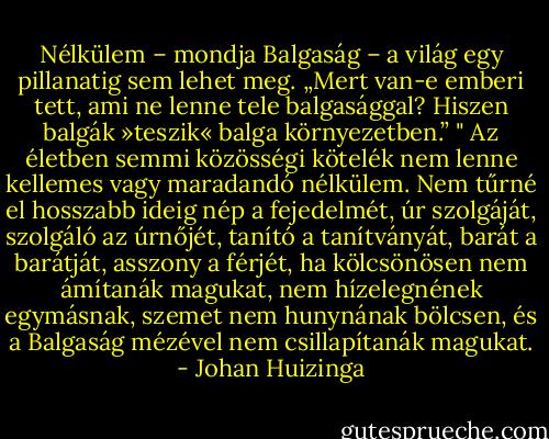 Nélkülem – mondja Balgaság – a világ egy pillanatig sem lehet meg. „Mert van-e emberi tett, ami ne lenne tele balgasággal? Hiszen balgák »teszik« balga környezetben.” " Az életben semmi közösségi kötelék nem lenne kellemes vagy maradandó nélkülem. Nem tűrné el hosszabb ideig nép a fejedelmét, úr szolgáját, szolgáló az úrnőjét, tanító a tanítványát, barát a barátját, asszony a férjét, ha kölcsönösen nem ámítanák magukat, nem hízelegnének egymásnak, szemet nem hunynának bölcsen, és a Balgaság mézével nem csillapítanák magukat. - Johan Huizinga