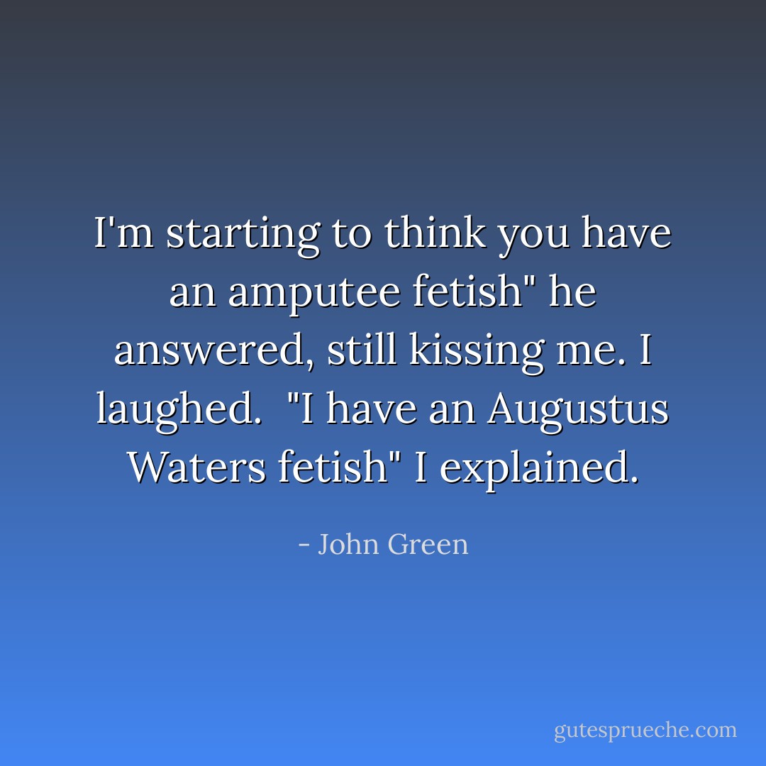 I'm starting to think you have an amputee fetish" he answered, still kissing me. I laughed. <br />"I have an Augustus Waters fetish" I explained. - John Green