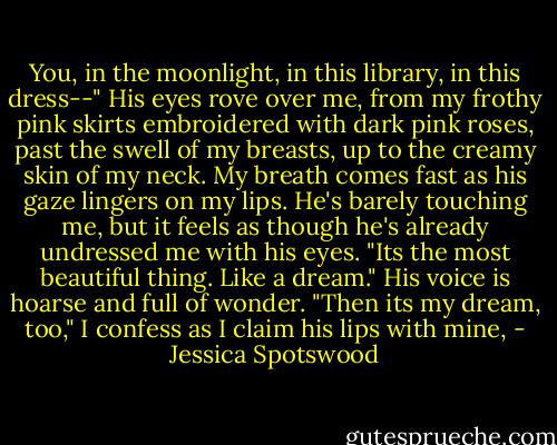 You, in the moonlight, in this library, in this dress--" His eyes rove over me, from my frothy pink skirts embroidered with dark pink roses, past the swell of my breasts, up to the creamy skin of my neck. My breath comes fast as his gaze lingers on my lips. He's barely touching me, but it feels as though he's already undressed me with his eyes.<br />"Its the most beautiful thing. Like a dream." His voice is hoarse and full of wonder.<br />"Then its my dream, too," I confess as I claim his lips with mine, - Jessica Spotswood
