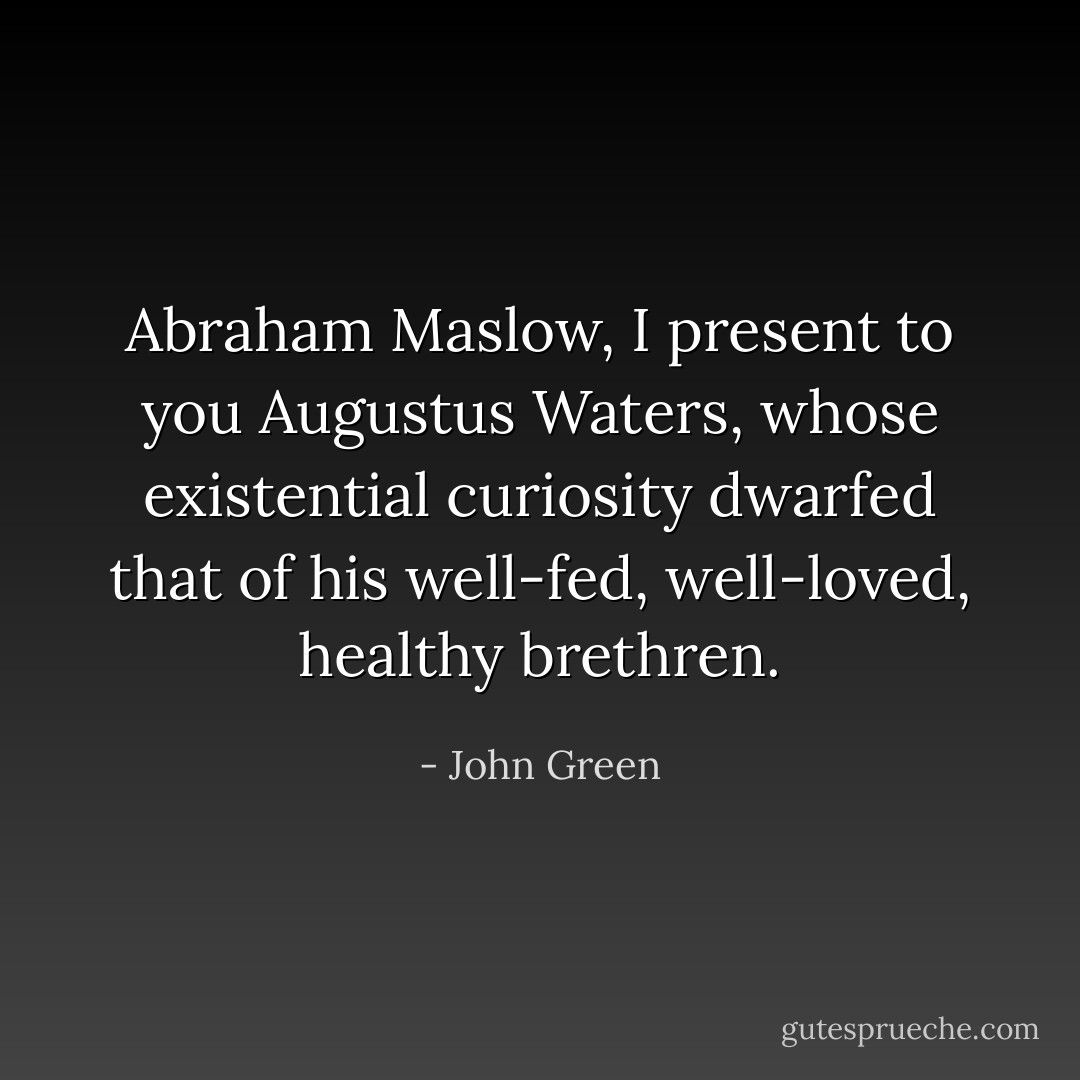 Abraham Maslow, I present to you Augustus Waters, whose existential curiosity dwarfed that of his well-fed, well-loved, healthy brethren. - John Green