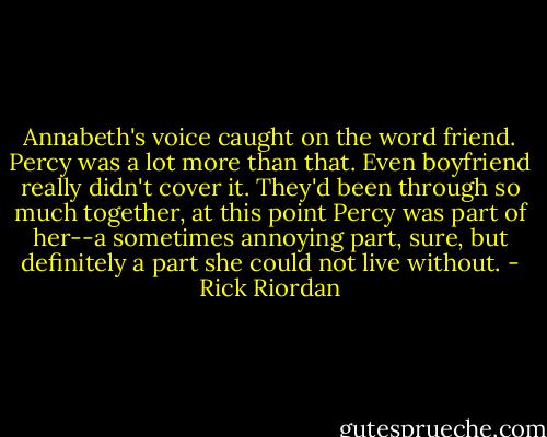 Annabeth's voice caught on the word friend. Percy was a lot more than that. Even boyfriend really didn't cover it. They'd been through so much together, at this point Percy was part of her--a sometimes annoying part, sure, but definitely a part she could not live without. - Rick Riordan