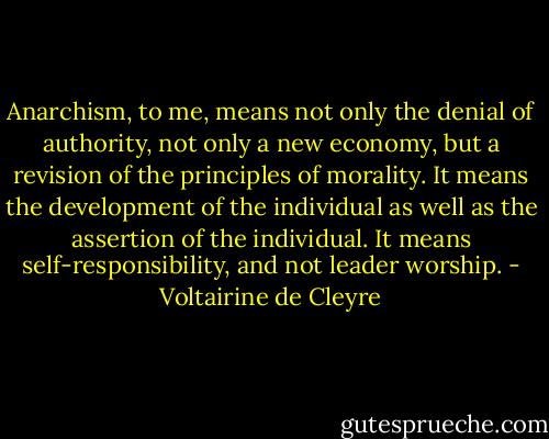 Anarchism, to me, means not only the denial of authority, not only a new economy, but a revision of the principles of morality. It means the development of the individual as well as the assertion of the individual. It means self-responsibility, and not leader worship. - Voltairine de Cleyre
