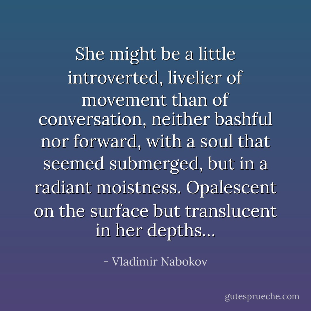 She might be a little introverted, livelier of movement than of conversation, neither bashful nor forward, with a soul that seemed submerged, but in a radiant moistness. Opalescent on the surface but translucent in her depths… - Vladimir Nabokov
