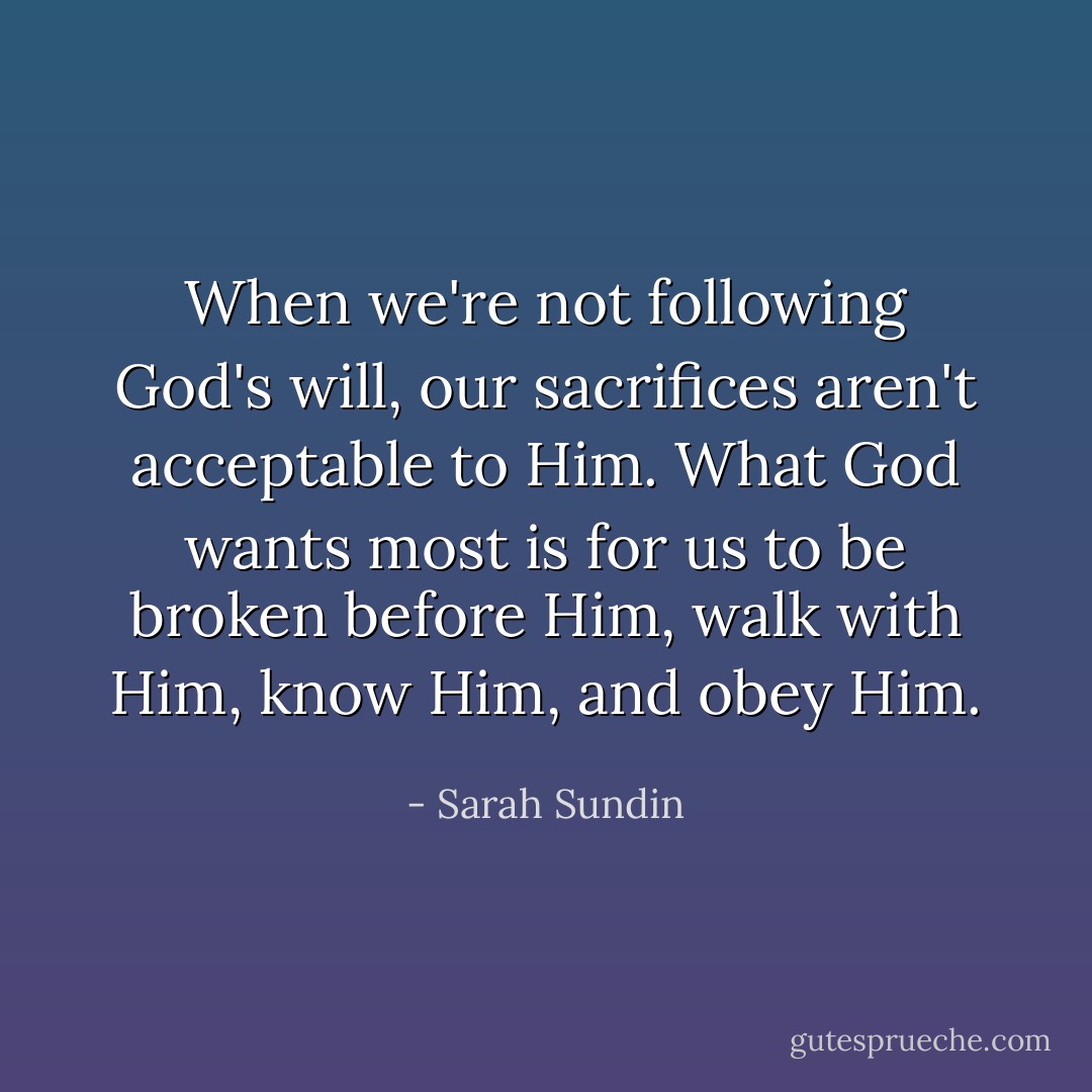 When we're not following God's will, our sacrifices aren't acceptable to Him. What God wants most is for us to be broken before Him, walk with Him, know Him, and obey Him. - Sarah Sundin